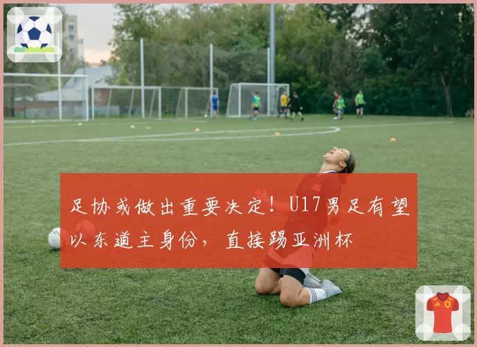 足协或做出重要决定！U17男足有望以东道主身份，直接踢亚洲杯