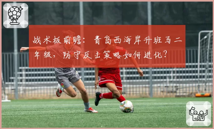 战术板前瞻：青岛西海岸升班马二年级，防守反击策略如何进化？