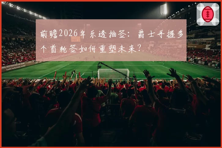前瞻2026年乐透抽签:爵士手握多个首轮签如何重塑未来?