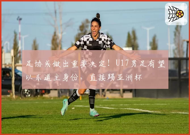 足协或做出重要决定！U17男足有望以东道主身份，直接踢亚洲杯