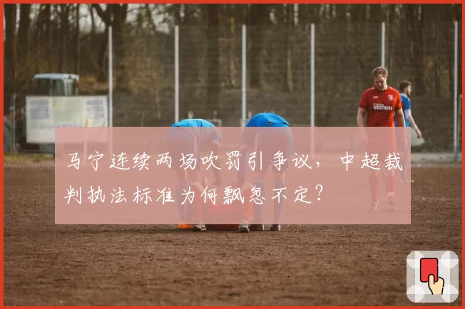 马宁连续两场吹罚引争议，中超裁判执法标准为何飘忽不定？