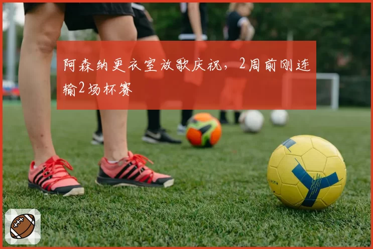 阿森纳更衣室放歌庆祝，2周前刚连输2场杯赛