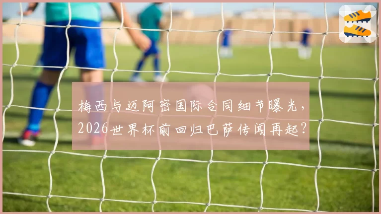 梅西与迈阿密国际合同细节曝光，2026世界杯前回归巴萨传闻再起？