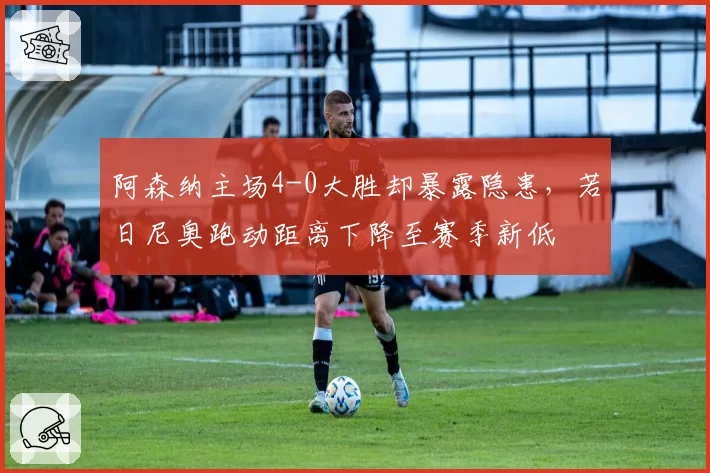 阿森纳主场4-0大胜却暴露隐患，若日尼奥跑动距离下降至赛季新低