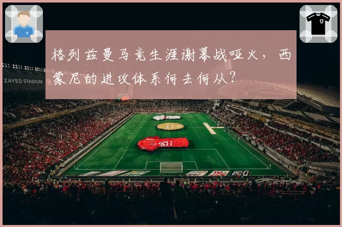 格列兹曼马竞生涯谢幕战哑火，西蒙尼的进攻体系何去何从？
