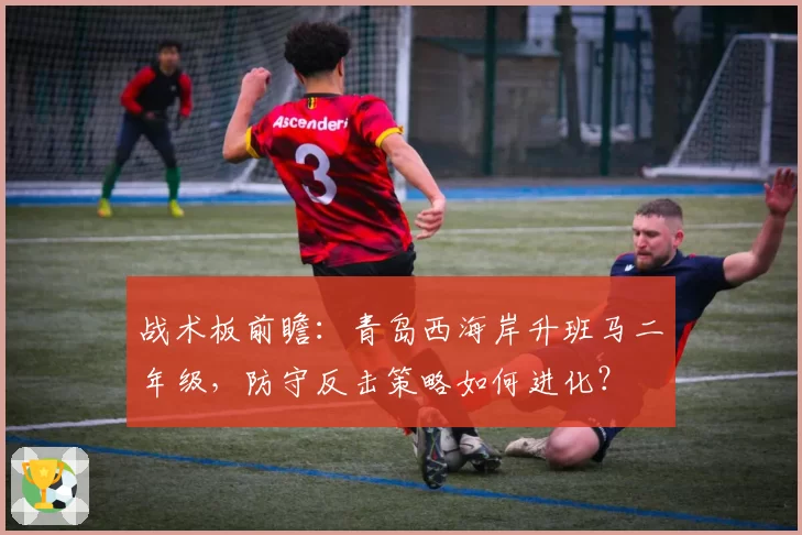 战术板前瞻：青岛西海岸升班马二年级，防守反击策略如何进化？