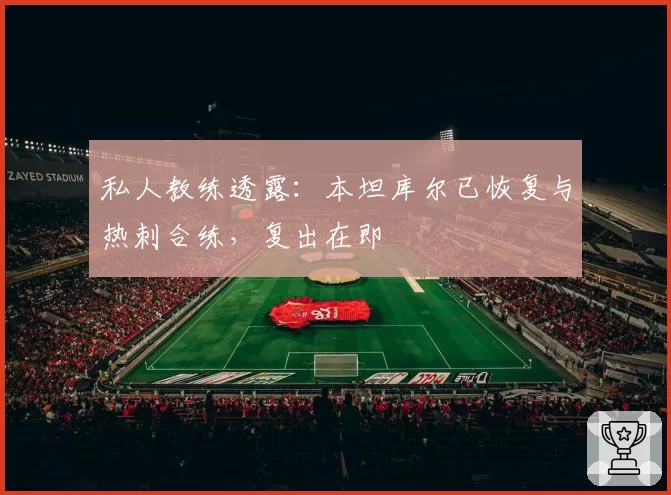 私人教练透露：本坦库尔已恢复与热刺合练，复出在即
