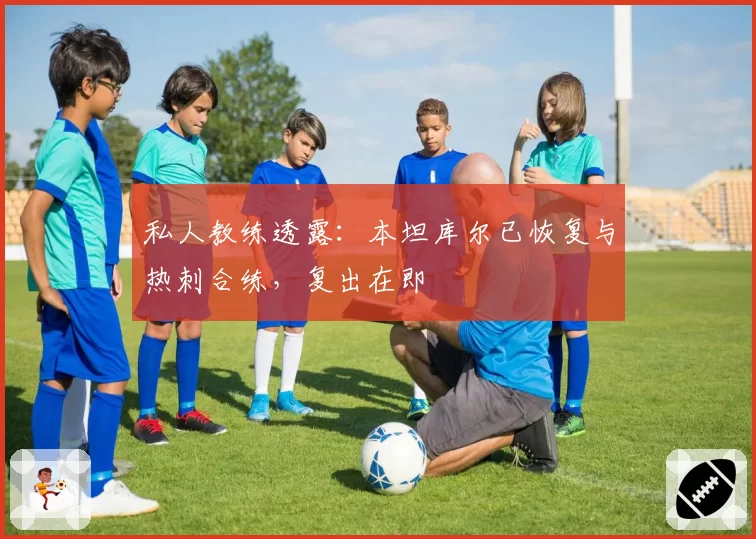 私人教练透露：本坦库尔已恢复与热刺合练，复出在即