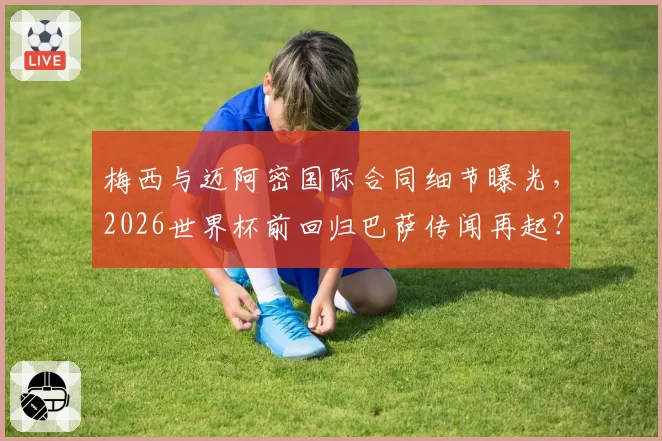 梅西与迈阿密国际合同细节曝光，2026世界杯前回归巴萨传闻再起？