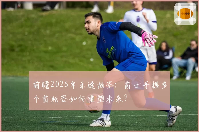 前瞻2026年乐透抽签：爵士手握多个首轮签如何重塑未来？