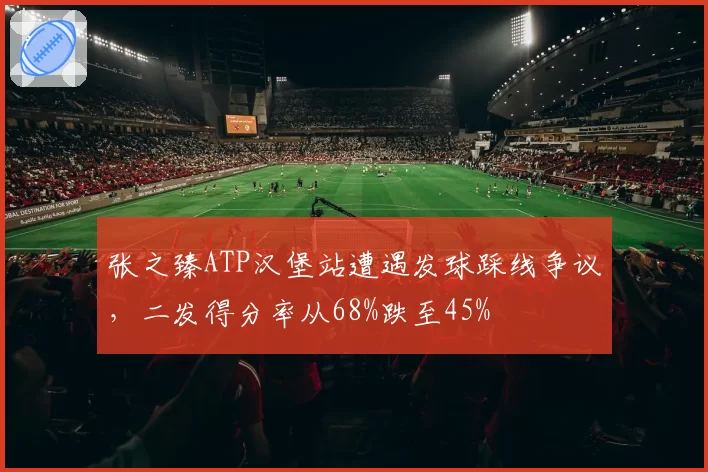 张之臻ATP汉堡站遭遇发球踩线争议,二发得分率从68%跌至45%