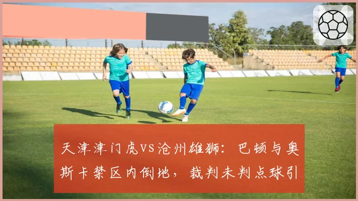 天津津门虎vs沧州雄狮:巴顿与奥斯卡禁区内倒地,裁判未判点球引发两队教练对峙