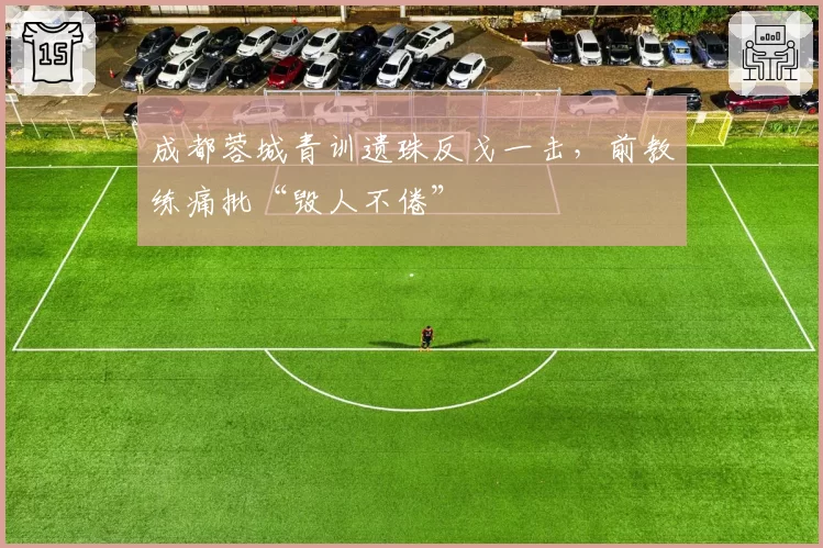 成都蓉城青训遗珠反戈一击，前教练痛批“毁人不倦”