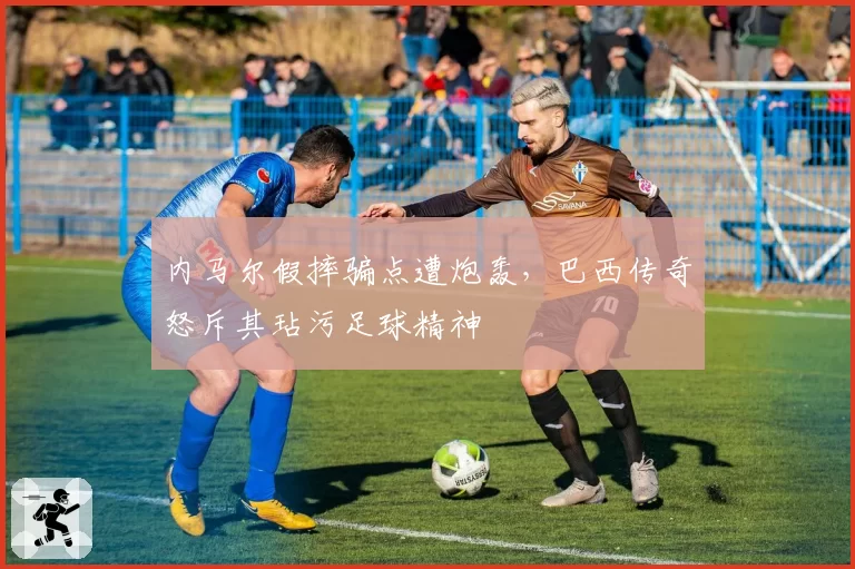 内马尔假摔骗点遭炮轰，巴西传奇怒斥其玷污足球精神