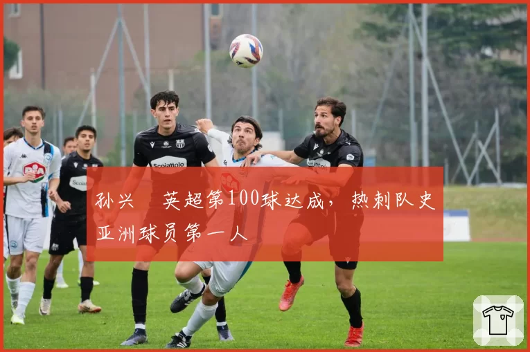 孙兴慜英超第100球达成,热刺队史亚洲球员第一人