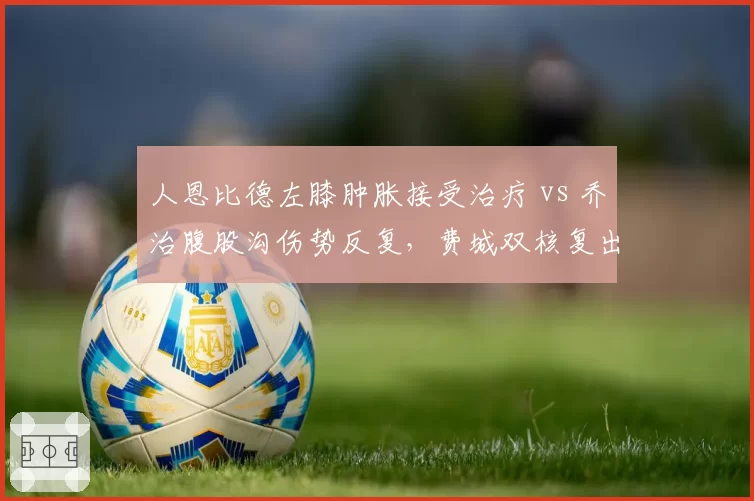 人恩比德左膝肿胀接受治疗 vs 乔治腹股沟伤势反复，费城双核复出时间表谁更不确定？