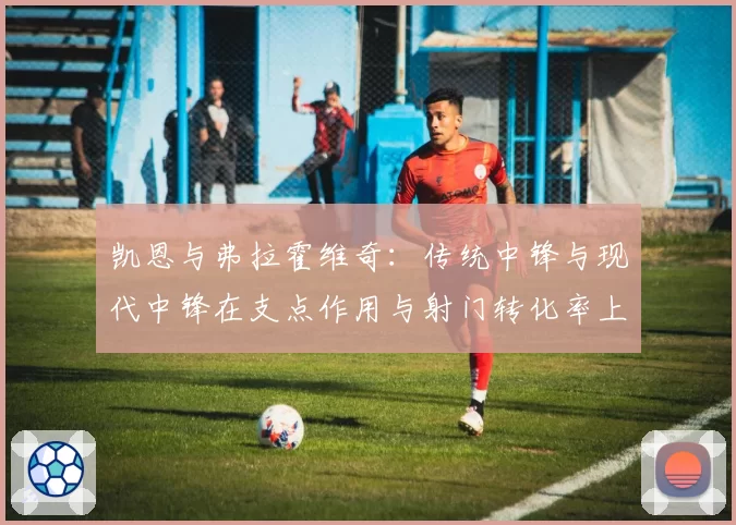 凯恩与弗拉霍维奇：传统中锋与现代中锋在支点作用与射门转化率上的差异
