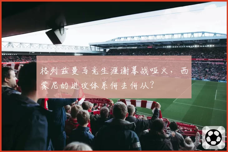 格列兹曼马竞生涯谢幕战哑火，西蒙尼的进攻体系何去何从？