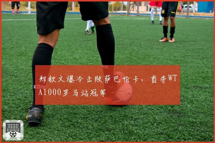 郑钦文爆冷击败萨巴伦卡，首夺WTA1000罗马站冠军