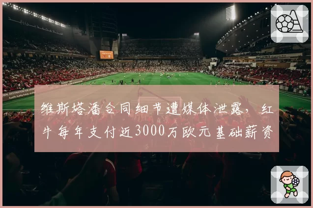 维斯塔潘合同细节遭媒体泄露,红牛每年支付近3000万欧元基础薪资引争议