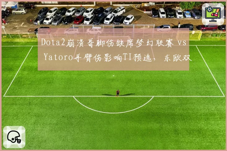 Dota2崩溃哥脚伤缺席梦幻联赛 vs Yatoro手臂伤影响TI预选，东欧双雄复出进度对比