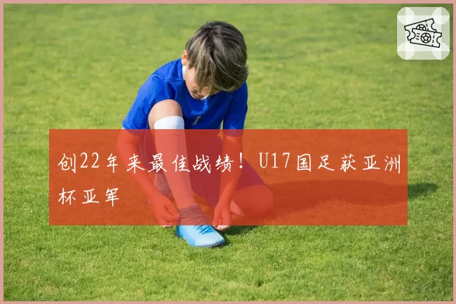 创22年来最佳战绩！U17国足获亚洲杯亚军