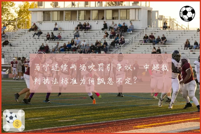 马宁连续两场吹罚引争议，中超裁判执法标准为何飘忽不定？