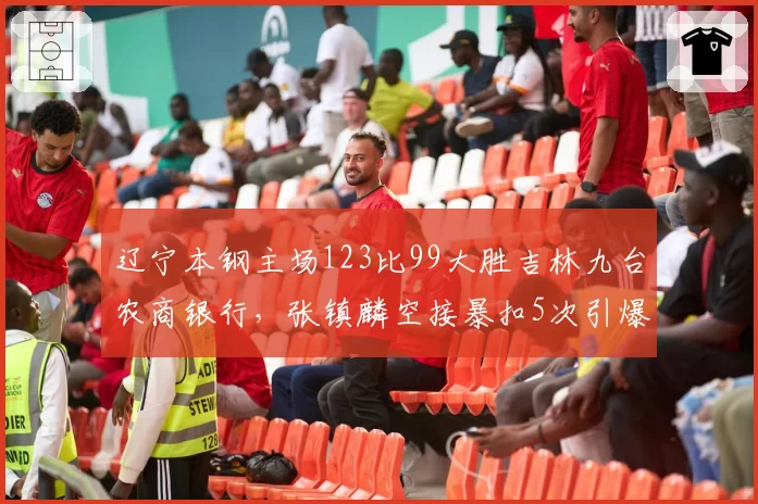 辽宁本钢主场123比99大胜吉林九台农商银行,张镇麟空接暴扣5次引爆全场