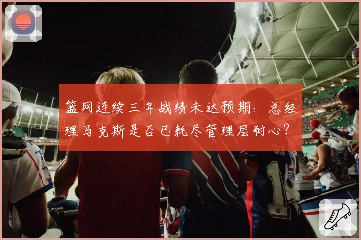 篮网连续三年战绩未达预期，总经理马克斯是否已耗尽管理层耐心？