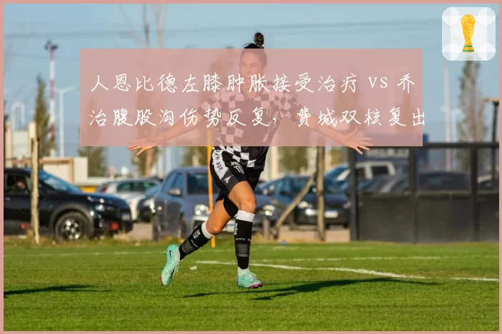 人恩比德左膝肿胀接受治疗 vs 乔治腹股沟伤势反复，费城双核复出时间表谁更不确定？