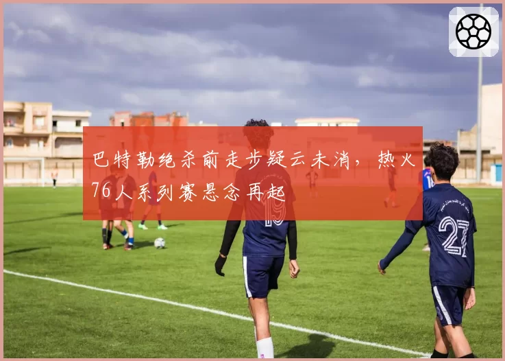 巴特勒绝杀前走步疑云未消，热火76人系列赛悬念再起