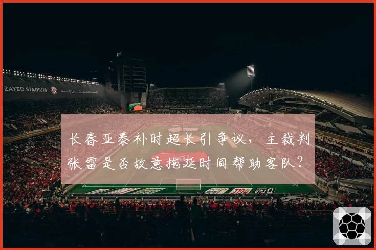 长春亚泰补时超长引争议,主裁判张雷是否故意拖延时间帮助客队?