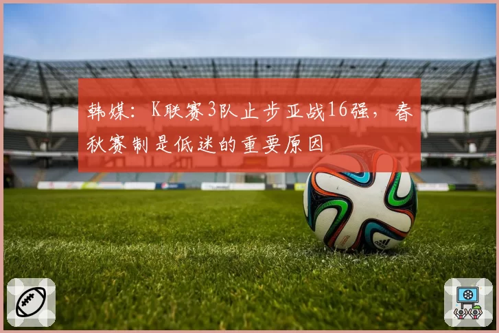 韩媒：K联赛3队止步亚战16强，春秋赛制是低迷的重要原因