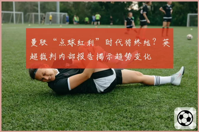 曼联“点球红利”时代将终结？英超裁判内部报告揭示趋势变化