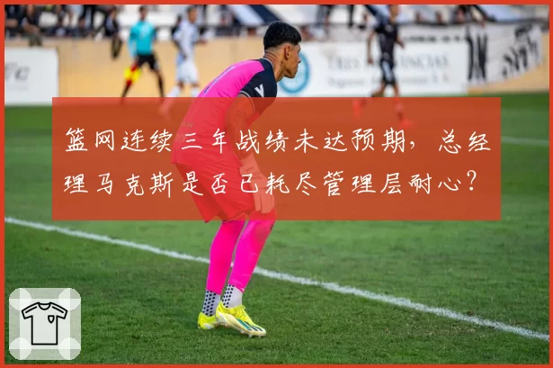 篮网连续三年战绩未达预期，总经理马克斯是否已耗尽管理层耐心？