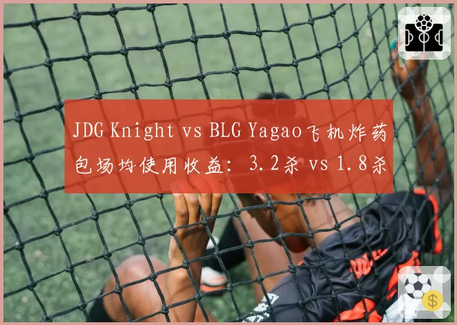 JDG Knight vs BLG Yagao飞机炸药包场均使用收益：3.2杀 vs 1.8杀，中期转折能力差距