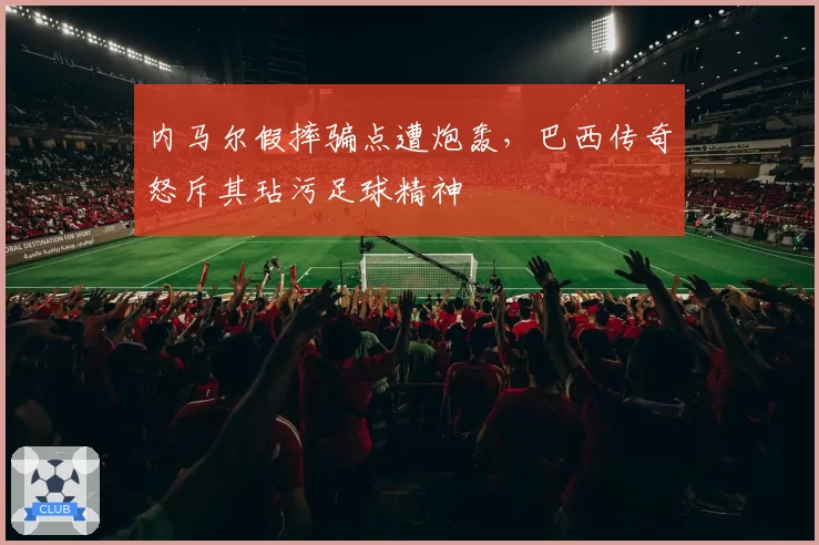 内马尔假摔骗点遭炮轰，巴西传奇怒斥其玷污足球精神