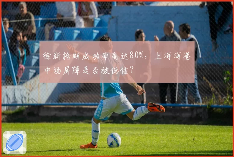徐新抢断成功率高达80%,上海海港中场屏障是否被低估?