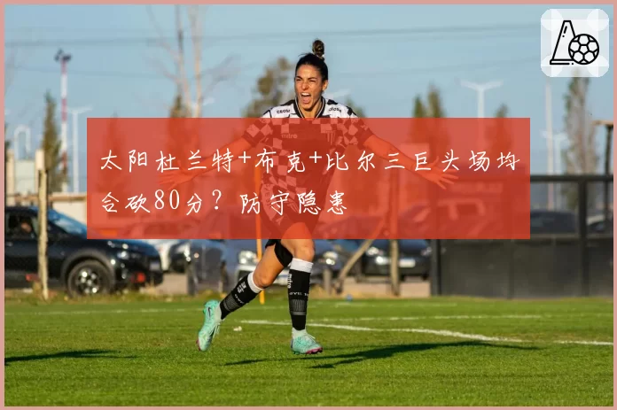 太阳杜兰特+布克+比尔三巨头场均合砍80分？防守隐患