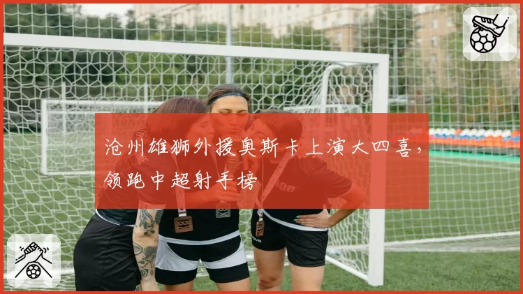 沧州雄狮外援奥斯卡上演大四喜，领跑中超射手榜