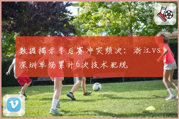 数据揭示季后赛冲突频次：浙江vs深圳单场累计6次技术犯规