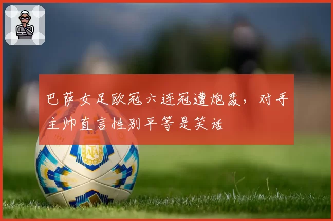 巴萨女足欧冠六连冠遭炮轰，对手主帅直言性别平等是笑话
