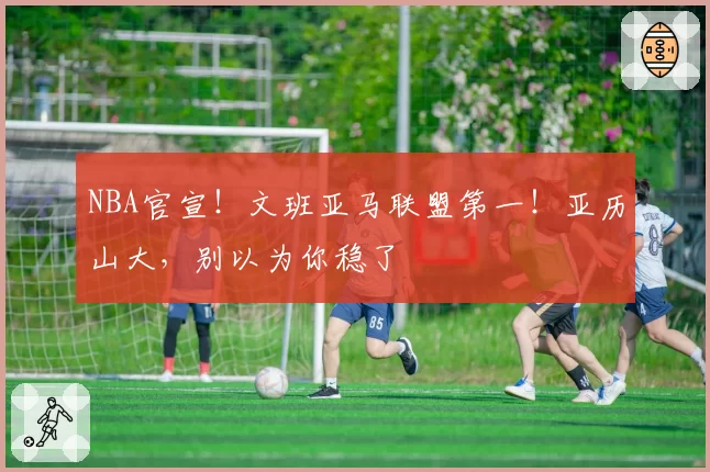 NBA官宣！文班亚马联盟第一！亚历山大，别以为你稳了