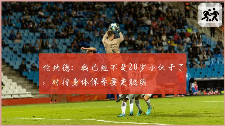 伦纳德:我已经不是20岁小伙子了,对待身体保养要更聪明