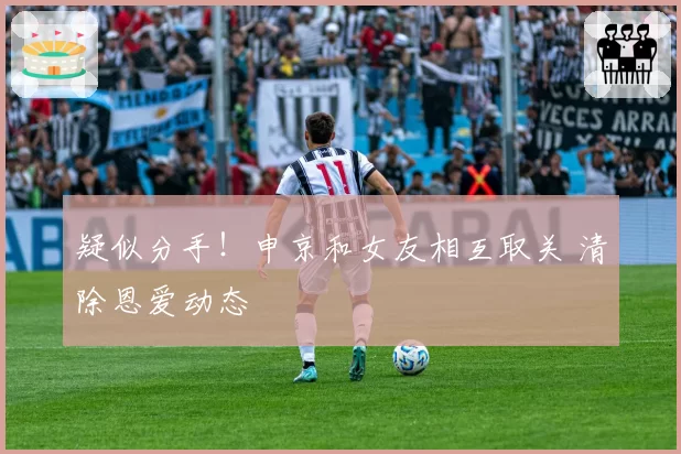 疑似分手！申京和女友相互取关 清除恩爱动态