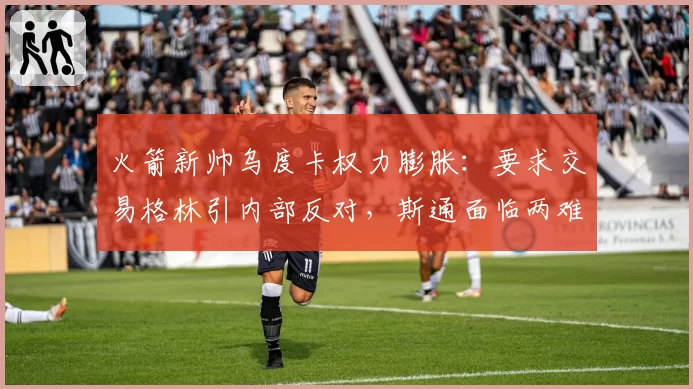 火箭新帅乌度卡权力膨胀：要求交易格林引内部反对，斯通面临两难抉择