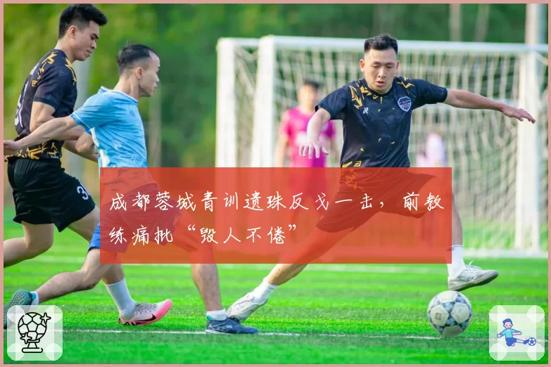 成都蓉城青训遗珠反戈一击，前教练痛批“毁人不倦”
