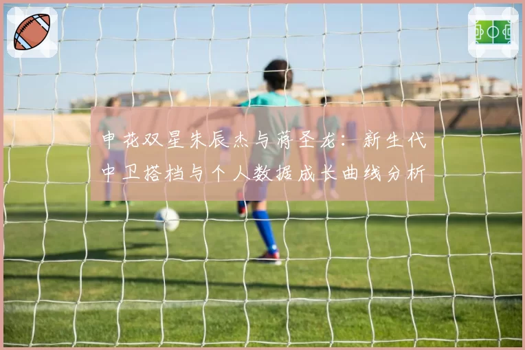 申花双星朱辰杰与蒋圣龙：新生代中卫搭档与个人数据成长曲线分析