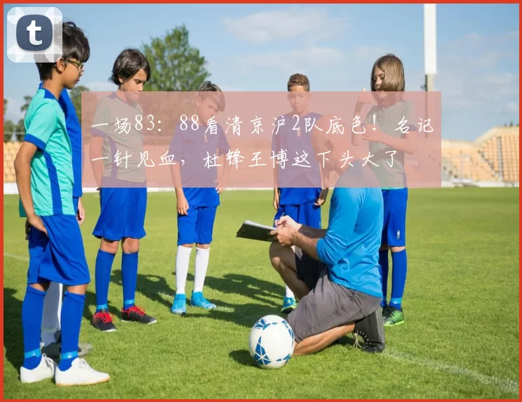 一场83：88看清京沪2队底色！名记一针见血，杜锋王博这下头大了