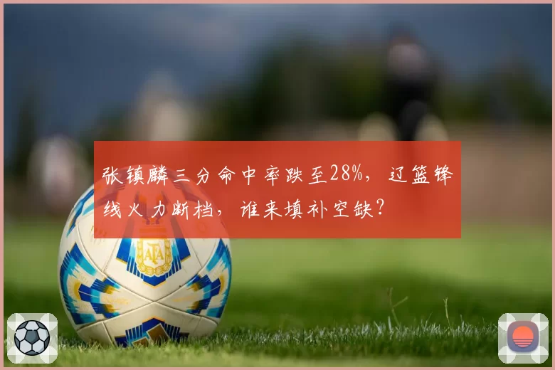 张镇麟三分命中率跌至28%,辽篮锋线火力断档,谁来填补空缺?